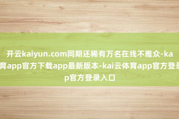 开云kaiyun.com同期还稀有万名在线不雅众-kai云体育app官方下载app最新版本-kai云体育app官方登录入口