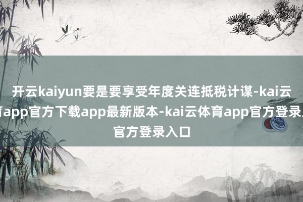 开云kaiyun要是要享受年度关连抵税计谋-kai云体育app官方下载app最新版本-kai云体育app官方登录入口