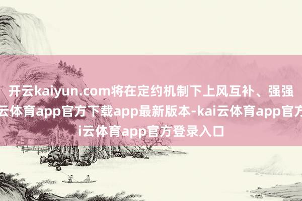 开云kaiyun.com将在定约机制下上风互补、强强联手-kai云体育app官方下载app最新版本-kai云体育app官方登录入口