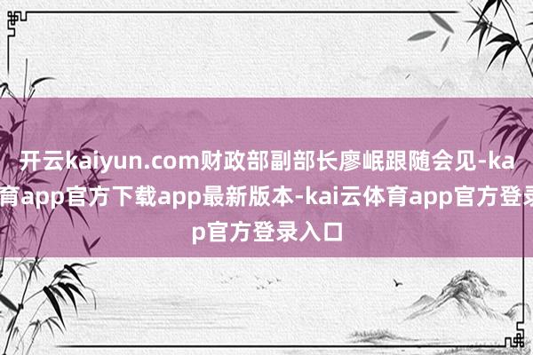 开云kaiyun.com财政部副部长廖岷跟随会见-kai云体育app官方下载app最新版本-kai云体育app官方登录入口