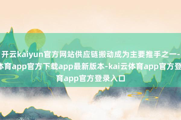 开云kaiyun官方网站供应链搬动成为主要推手之一-kai云体育app官方下载app最新版本-kai云体育app官方登录入口