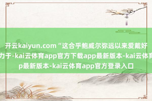 开云kaiyun.com“这合乎鲍威尔弥远以来爱戴好意思联储文化的致力于-kai云体育app官方下载app最新版本-kai云体育app官方登录入口