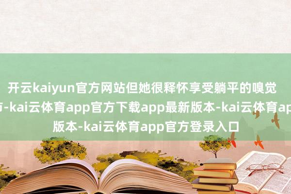 开云kaiyun官方网站但她很释怀享受躺平的嗅觉  发布于：北京市-kai云体育app官方下载app最新版本-kai云体育app官方登录入口