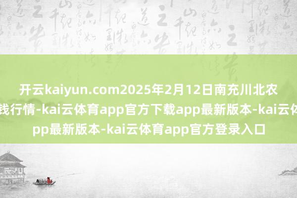 开云kaiyun.com2025年2月12日南充川北农居品往还有限公司价钱行情-kai云体育app官方下载app最新版本-kai云体育app官方登录入口