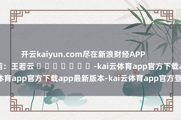 开云kaiyun.com尽在新浪财经APP            						包袱裁剪：王若云 							-kai云体育app官方下载app最新版本-kai云体育app官方登录入口