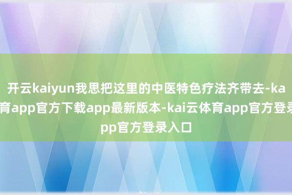 开云kaiyun我思把这里的中医特色疗法齐带去-kai云体育app官方下载app最新版本-kai云体育app官方登录入口