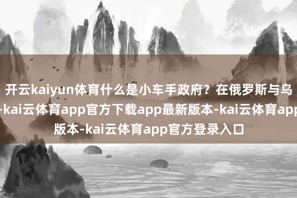 开云kaiyun体育什么是小车手政府？在俄罗斯与乌克兰的交战中-kai云体育app官方下载app最新版本-kai云体育app官方登录入口