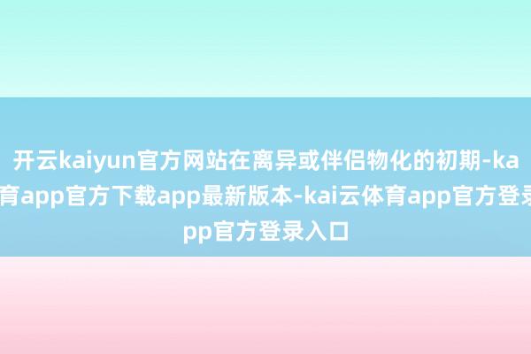 开云kaiyun官方网站在离异或伴侣物化的初期-kai云体育app官方下载app最新版本-kai云体育app官方登录入口