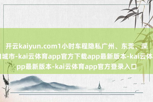开云kaiyun.com1小时车程隐私广州、东莞、深圳等千万级东谈主口城市-kai云体育app官方下载app最新版本-kai云体育app官方登录入口