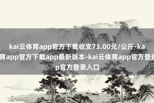 kai云体育app官方下载收支73.00元/公斤-kai云体育app官方下载app最新版本-kai云体育app官方登录入口