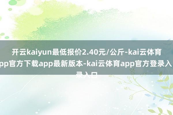 开云kaiyun最低报价2.40元/公斤-kai云体育app官方下载app最新版本-kai云体育app官方登录入口