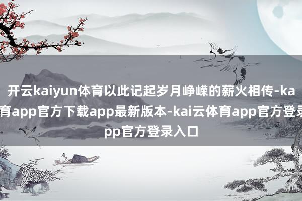开云kaiyun体育以此记起岁月峥嵘的薪火相传-kai云体育app官方下载app最新版本-kai云体育app官方登录入口