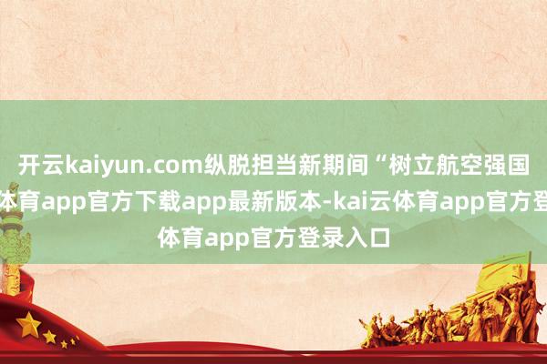 开云kaiyun.com纵脱担当新期间“树立航空强国-kai云体育app官方下载app最新版本-kai云体育app官方登录入口