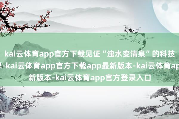 kai云体育app官方下载见证“浊水变清泉”的科技与生态之好意思-kai云体育app官方下载app最新版本-kai云体育app官方登录入口