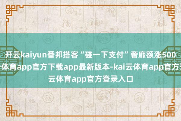 开云kaiyun番邦搭客“碰一下支付”奢靡额涨500%-kai云体育app官方下载app最新版本-kai云体育app官方登录入口
