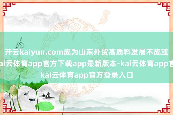 开云kaiyun.com成为山东外贸高质料发展不成或缺的基石-kai云体育app官方下载app最新版本-kai云体育app官方登录入口